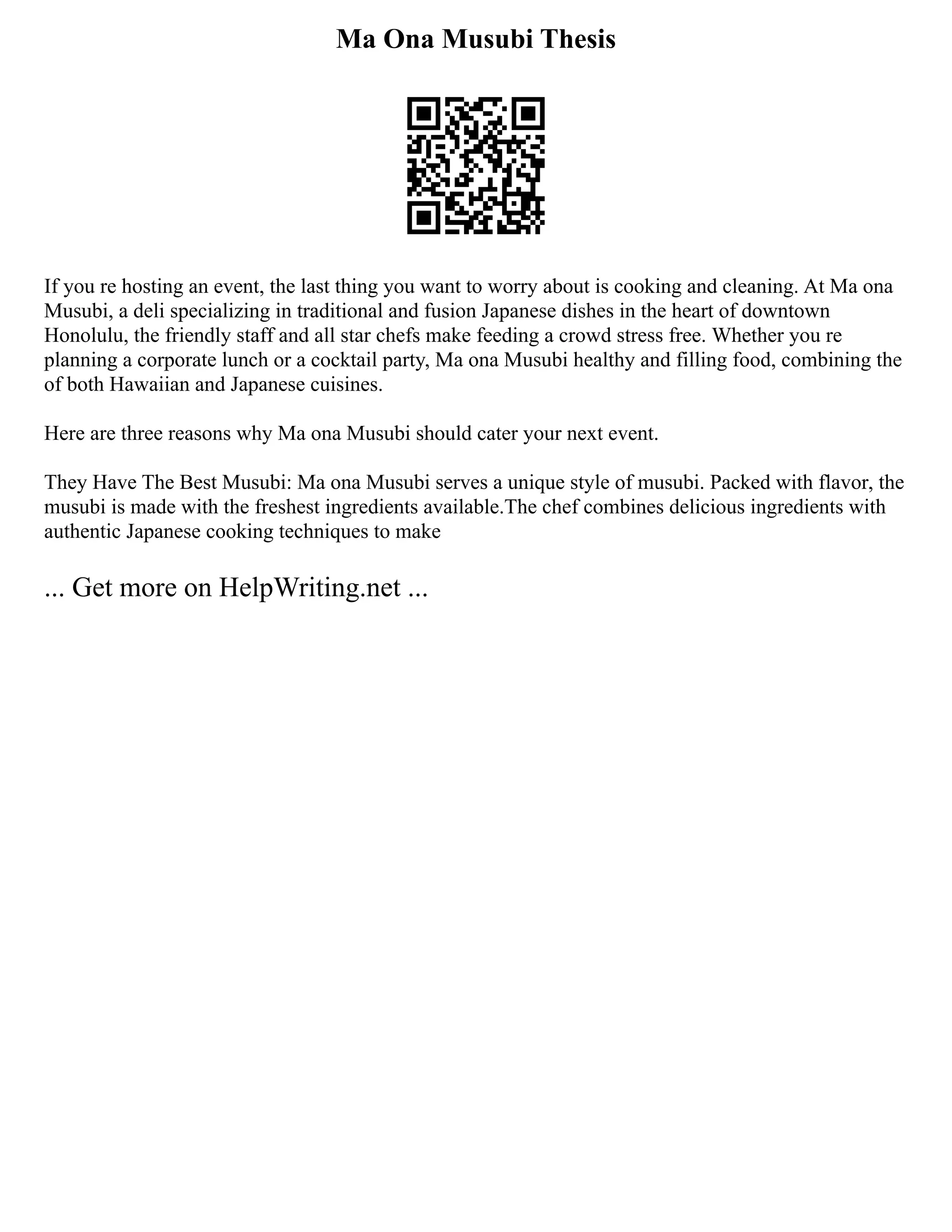 Ma Ona Musubi Thesis
If you re hosting an event, the last thing you want to worry about is cooking and cleaning. At Ma ona
Musubi, a deli specializing in traditional and fusion Japanese dishes in the heart of downtown
Honolulu, the friendly staff and all star chefs make feeding a crowd stress free. Whether you re
planning a corporate lunch or a cocktail party, Ma ona Musubi healthy and filling food, combining the
of both Hawaiian and Japanese cuisines.
Here are three reasons why Ma ona Musubi should cater your next event.
They Have The Best Musubi: Ma ona Musubi serves a unique style of musubi. Packed with flavor, the
musubi is made with the freshest ingredients available.The chef combines delicious ingredients with
authentic Japanese cooking techniques to make
... Get more on HelpWriting.net ...
 