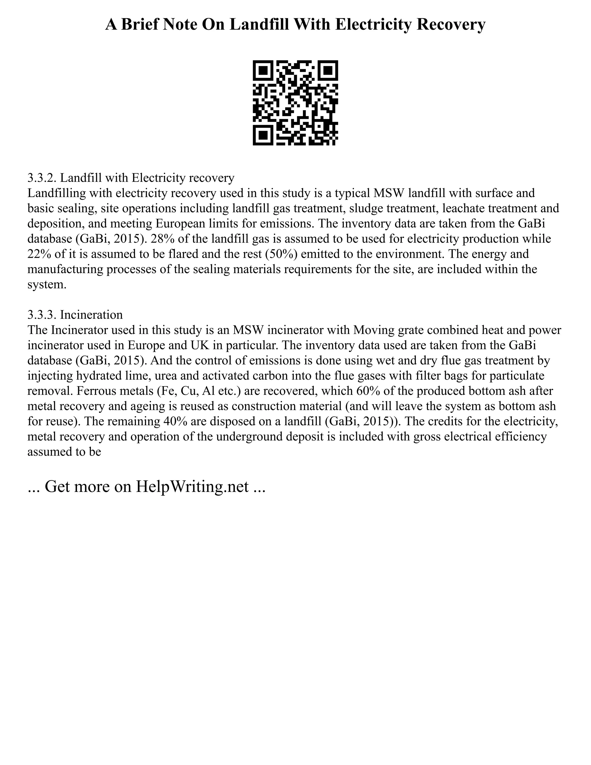 A Brief Note On Landfill With Electricity Recovery
3.3.2. Landfill with Electricity recovery
Landfilling with electricity recovery used in this study is a typical MSW landfill with surface and
basic sealing, site operations including landfill gas treatment, sludge treatment, leachate treatment and
deposition, and meeting European limits for emissions. The inventory data are taken from the GaBi
database (GaBi, 2015). 28% of the landfill gas is assumed to be used for electricity production while
22% of it is assumed to be flared and the rest (50%) emitted to the environment. The energy and
manufacturing processes of the sealing materials requirements for the site, are included within the
system.
3.3.3. Incineration
The Incinerator used in this study is an MSW incinerator with Moving grate combined heat and power
incinerator used in Europe and UK in particular. The inventory data used are taken from the GaBi
database (GaBi, 2015). And the control of emissions is done using wet and dry flue gas treatment by
injecting hydrated lime, urea and activated carbon into the flue gases with filter bags for particulate
removal. Ferrous metals (Fe, Cu, Al etc.) are recovered, which 60% of the produced bottom ash after
metal recovery and ageing is reused as construction material (and will leave the system as bottom ash
for reuse). The remaining 40% are disposed on a landfill (GaBi, 2015)). The credits for the electricity,
metal recovery and operation of the underground deposit is included with gross electrical efficiency
assumed to be
... Get more on HelpWriting.net ...
 