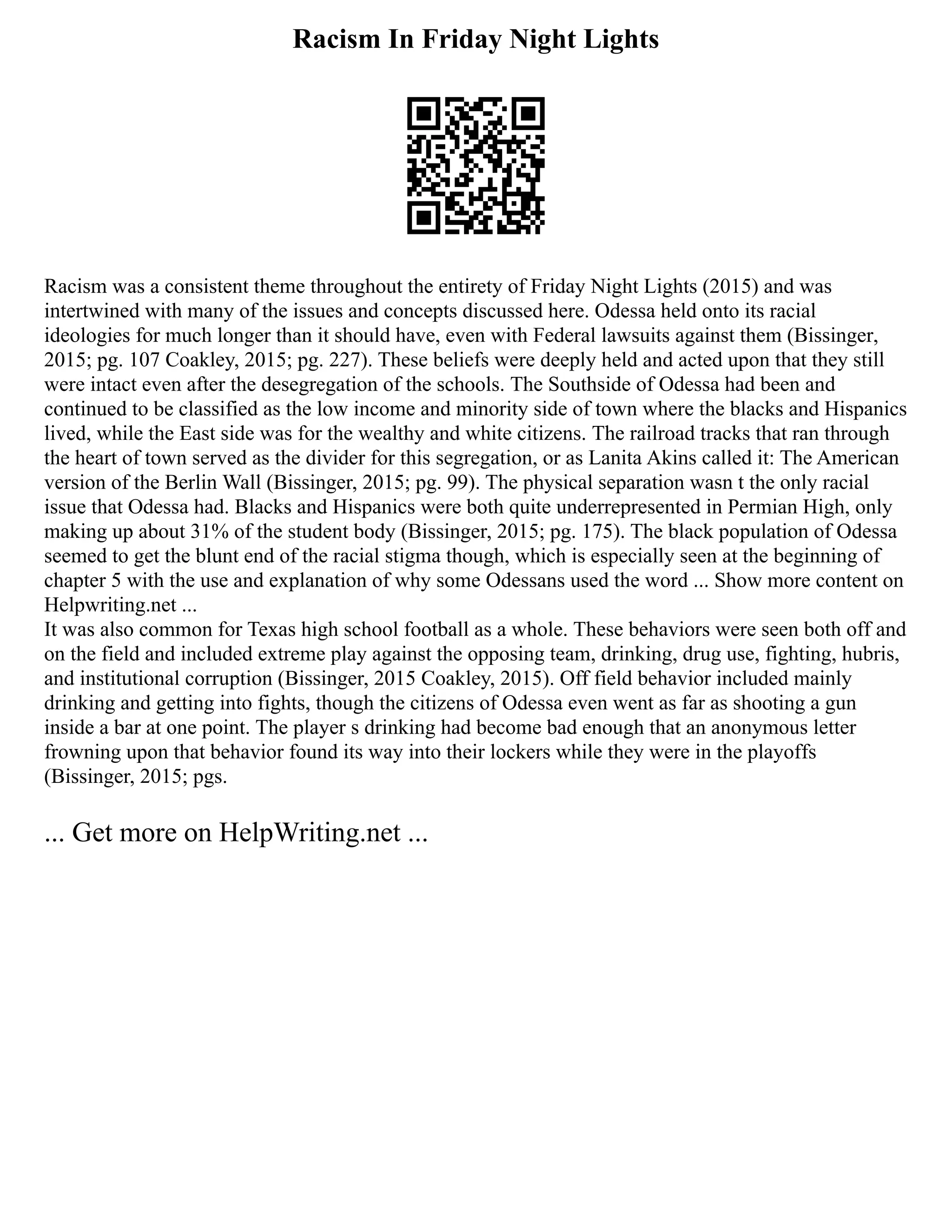 Racism In Friday Night Lights
Racism was a consistent theme throughout the entirety of Friday Night Lights (2015) and was
intertwined with many of the issues and concepts discussed here. Odessa held onto its racial
ideologies for much longer than it should have, even with Federal lawsuits against them (Bissinger,
2015; pg. 107 Coakley, 2015; pg. 227). These beliefs were deeply held and acted upon that they still
were intact even after the desegregation of the schools. The Southside of Odessa had been and
continued to be classified as the low income and minority side of town where the blacks and Hispanics
lived, while the East side was for the wealthy and white citizens. The railroad tracks that ran through
the heart of town served as the divider for this segregation, or as Lanita Akins called it: The American
version of the Berlin Wall (Bissinger, 2015; pg. 99). The physical separation wasn t the only racial
issue that Odessa had. Blacks and Hispanics were both quite underrepresented in Permian High, only
making up about 31% of the student body (Bissinger, 2015; pg. 175). The black population of Odessa
seemed to get the blunt end of the racial stigma though, which is especially seen at the beginning of
chapter 5 with the use and explanation of why some Odessans used the word ... Show more content on
Helpwriting.net ...
It was also common for Texas high school football as a whole. These behaviors were seen both off and
on the field and included extreme play against the opposing team, drinking, drug use, fighting, hubris,
and institutional corruption (Bissinger, 2015 Coakley, 2015). Off field behavior included mainly
drinking and getting into fights, though the citizens of Odessa even went as far as shooting a gun
inside a bar at one point. The player s drinking had become bad enough that an anonymous letter
frowning upon that behavior found its way into their lockers while they were in the playoffs
(Bissinger, 2015; pgs.
... Get more on HelpWriting.net ...
 