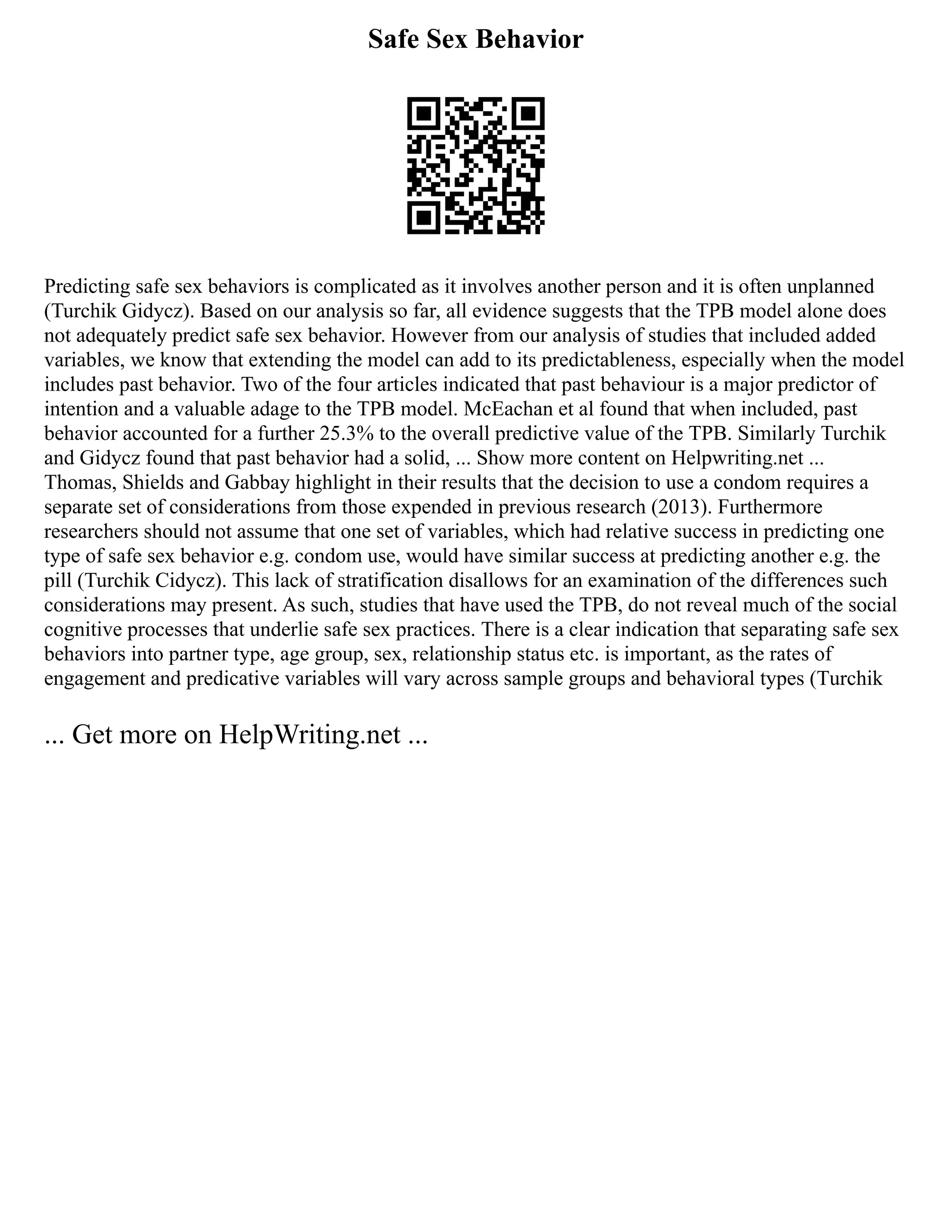 Safe Sex Behavior
Predicting safe sex behaviors is complicated as it involves another person and it is often unplanned
(Turchik Gidycz). Based on our analysis so far, all evidence suggests that the TPB model alone does
not adequately predict safe sex behavior. However from our analysis of studies that included added
variables, we know that extending the model can add to its predictableness, especially when the model
includes past behavior. Two of the four articles indicated that past behaviour is a major predictor of
intention and a valuable adage to the TPB model. McEachan et al found that when included, past
behavior accounted for a further 25.3% to the overall predictive value of the TPB. Similarly Turchik
and Gidycz found that past behavior had a solid, ... Show more content on Helpwriting.net ...
Thomas, Shields and Gabbay highlight in their results that the decision to use a condom requires a
separate set of considerations from those expended in previous research (2013). Furthermore
researchers should not assume that one set of variables, which had relative success in predicting one
type of safe sex behavior e.g. condom use, would have similar success at predicting another e.g. the
pill (Turchik Cidycz). This lack of stratification disallows for an examination of the differences such
considerations may present. As such, studies that have used the TPB, do not reveal much of the social
cognitive processes that underlie safe sex practices. There is a clear indication that separating safe sex
behaviors into partner type, age group, sex, relationship status etc. is important, as the rates of
engagement and predicative variables will vary across sample groups and behavioral types (Turchik
... Get more on HelpWriting.net ...
 