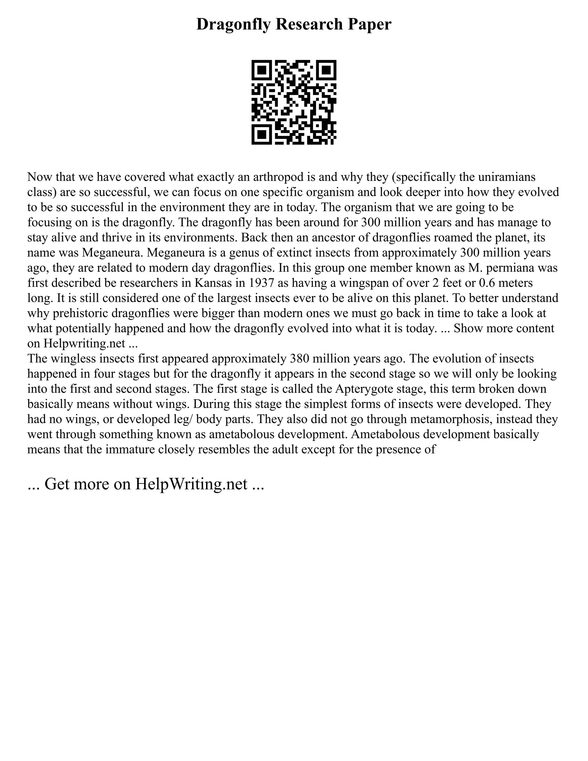 Dragonfly Research Paper
Now that we have covered what exactly an arthropod is and why they (specifically the uniramians
class) are so successful, we can focus on one specific organism and look deeper into how they evolved
to be so successful in the environment they are in today. The organism that we are going to be
focusing on is the dragonfly. The dragonfly has been around for 300 million years and has manage to
stay alive and thrive in its environments. Back then an ancestor of dragonflies roamed the planet, its
name was Meganeura. Meganeura is a genus of extinct insects from approximately 300 million years
ago, they are related to modern day dragonflies. In this group one member known as M. permiana was
first described be researchers in Kansas in 1937 as having a wingspan of over 2 feet or 0.6 meters
long. It is still considered one of the largest insects ever to be alive on this planet. To better understand
why prehistoric dragonflies were bigger than modern ones we must go back in time to take a look at
what potentially happened and how the dragonfly evolved into what it is today. ... Show more content
on Helpwriting.net ...
The wingless insects first appeared approximately 380 million years ago. The evolution of insects
happened in four stages but for the dragonfly it appears in the second stage so we will only be looking
into the first and second stages. The first stage is called the Apterygote stage, this term broken down
basically means without wings. During this stage the simplest forms of insects were developed. They
had no wings, or developed leg/ body parts. They also did not go through metamorphosis, instead they
went through something known as ametabolous development. Ametabolous development basically
means that the immature closely resembles the adult except for the presence of
... Get more on HelpWriting.net ...
 