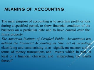 MEANING OF ACCOUNTING
The main purpose of accounting is to ascertain profit or loss
during a specified period, to show financial condition of the
business on a particular date and to have control over the
firm's property.
The American Institute of Certified Public Accountants has
defined the Financial Accounting as "the art of recording,
classifying and summarising in as significant manner and in
terms of money transactions and events which in part, at
least of a financial character, and interpreting the results
thereof"
 