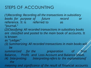 STEPS OF ACCOUNTING
(1)Recording: Recording all the transactions in subsidiary
books for purpose of future record or
reference. It is referred to as
"Journal."
(2)Classifying: All recorded transactions in subsidiary books
are classified and posted to the main book of accounts. It
is known
as "Ledger."
(3) Summarizing: All recorded transactions in main books will
be
summarized for the preparation of Trail
Balance, Profit and Loss Account and Balance Sheet.
(4) Interpreting: Interpreting refers to the explanationof
the
meaning and significance of the result of financial accounts
 