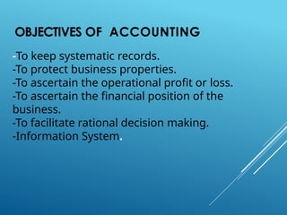 OBJECTIVES OF ACCOUNTING
-To keep systematic records.
-To protect business properties.
-To ascertain the operational profit or loss.
-To ascertain the financial position of the
business.
-To facilitate rational decision making.
-Information System.
 