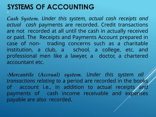 SYSTEMS OF ACCOUNTING
-
Cash System. Under this system, actual cash receipts and
actual cash payments are recorded. Credit transactions
are not recorded at all until the cash in actually received
or paid. The Receipts and Payments Account prepared in
case of non- trading concerns such as a charitable
institution, a club, a school, a college, etc. and
professional men like a lawyer, a doctor, a chartered
accountant etc.
-Mercantile (Accrual) system. Under this system all
transactions relating to a period are recorded in the books
of account i.e., in addition to actual receipts and
payments of cash income receivable and expenses
payable are also recorded.
 