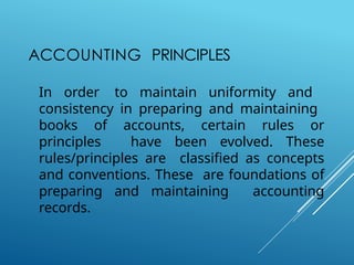 ACCOUNTING PRINCIPLES
In order to maintain uniformity and
consistency in preparing and maintaining
books of accounts, certain rules or
principles have been evolved. These
rules/principles are classified as concepts
and conventions. These are foundations of
preparing and maintaining accounting
records.
 
