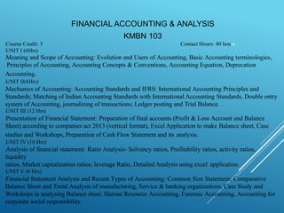 FINANCIAL ACCOUNTING & ANALYSIS
KMBN 103
Contact Hours: 40 hours
lCourse Credit: 3
lUNIT I (6Hrs)
lMeaning and Scope of Accounting: Evolution and Users of Accounting, Basic Accounting terminologies,
Principles of Accounting, Accounting Concepts & Conventions, Accounting Equation, Deprecation
Accounting.
lUNIT II(6Hrs)
lMechanics of Accounting: Accounting Standards and IFRS: International Accounting Principles and
Standards; Matching of Indian Accounting Standards with International Accounting Standards, Double entry
system of Accounting, journalizing of transactions; Ledger posting and Trial Balance. .
lUNIT III (12 Hrs)
lPresentation of Financial Statement: Preparation of final accounts (Profit & Loss Account and Balance
Sheet) according to companies act 2013 (vertical format), Excel Application to make Balance sheet, Case
studies and Workshops, Preparation of Cash Flow Statement and its analysis.
lUNIT IV (10 Hrs)
lAnalysis of financial statement: Ratio Analysis- Solvency ratios, Profitability ratios, activity ratios,
liquidity
ratios, Market capitalization ratios; leverage Ratio, Detailed Analysis using excel application.
lUNIT V (6 Hrs)
lFinancial Statement Analysis and Recent Types of Accounting: Common Size Statement; Comparative
Balance Sheet and Trend Analysis of manufacturing, Service & banking organizations, Case Study and
Workshops in analysing Balance sheet. Human Resource Accounting, Forensic Accounting, Accounting for
corporate social responsibility.
 