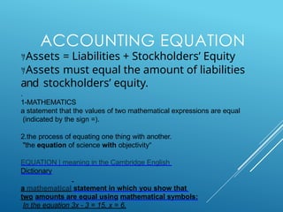 ACCOUNTING EQUATION
Assets = Liabilities + Stockholders’ Equity
Assets must equal the amount of liabilities
and stockholders’ equity.
.
1-MATHEMATICS
a statement that the values of two mathematical expressions are equal
(indicated by the sign =).
2.the process of equating one thing with another.
"the equation of science with objectivity“
EQUATION | meaning in the Cambridge English
Dictionary
a mathematical statement in which you show that
two amounts are equal using mathematical symbols:
In the equation 3x - 3 = 15, x = 6.
 