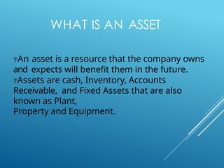 WHAT IS AN ASSET
An asset is a resource that the company owns
and expects will benefit them in the future.
Assets are cash, Inventory, Accounts
Receivable, and Fixed Assets that are also
known as Plant,
Property and Equipment.
 