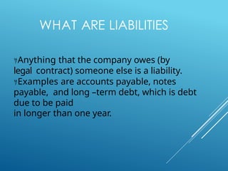 WHAT ARE LIABILITIES
Anything that the company owes (by
legal contract) someone else is a liability.
Examples are accounts payable, notes
payable, and long –term debt, which is debt
due to be paid
in longer than one year.
 