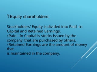 Equity shareholders:
Stockholders’ Equity is divided into Paid –in
Capital and Retained Earnings.
Paid –In Capital is stocks issued by the
company that are purchased by others.
Retained Earnings are the amount of money
that
is maintained in the company.
 