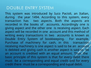 DOUBLE ENTRY SYSTEM
This system was introduced by Iuco Pacioli, an Italian,
during the year 1494. According to this system, every
transaction has two aspects. Both the aspects are
recorded in the books of accounts. Accordingly one is
giving aspect and the other one is receiving aspect. Each
aspect will be recorded in one account and this method of
writing every transactions in two accounts is known as
Double Entry System of bookkeeping. For example,
Purchase of machinery for cash, in this transaction
receiving machinery is one aspect is said to be an account
is debited and giving cash is another aspect is said to be
an account is credited with an equal amount. Thus, the
basic principle of this system is that for every debit there
must be a corresponding and equal credit and for every
credit there must be a corresponding and equal debit.
 