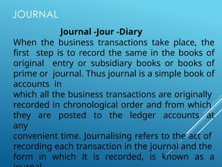 JOURNAL
Journal -Jour -Diary
When the business transactions take place, the
first step is to record the same in the books of
original entry or subsidiary books or books of
prime or journal. Thus journal is a simple book of
accounts in
which all the business transactions are originally
recorded in chronological order and from which
they are posted to the ledger accounts at
any
convenient time. Journalising refers to the act of
recording each transaction in the journal and the
form in which it is recorded, is known as a
 