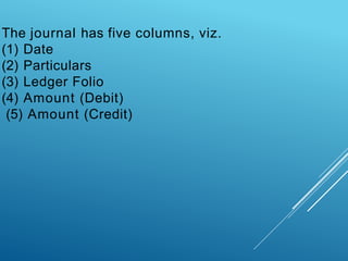 The journal has five columns, viz.
(1) Date
(2) Particulars
(3) Ledger Folio
(4) Amount (Debit)
(5) Amount (Credit)
 
