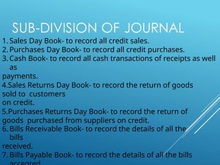 SUB-DIVISION OF JOURNAL
1. Sales Day Book- to record all credit sales.
2. Purchases Day Book- to record all credit purchases.
3. Cash Book- to record all cash transactions of receipts as well
as
payments.
4.Sales Returns Day Book- to record the return of goods
sold to customers
on credit.
5.Purchases Returns Day Book- to record the return of
goods purchased from suppliers on credit.
6. Bills Receivable Book- to record the details of all the
bills
received.
7. Bills Payable Book- to record the details of all the bills
 