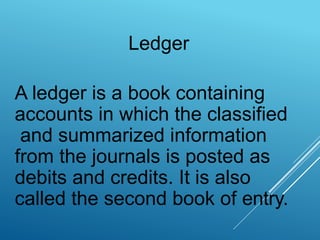 Ledger
A ledger is a book containing
accounts in which the classified
and summarized information
from the journals is posted as
debits and credits. It is also
called the second book of entry.
 