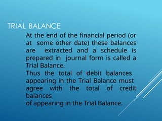 TRIAL BALANCE
At the end of the financial period (or
at some other date) these balances
are extracted and a schedule is
prepared in journal form is called a
Trial Balance.
Thus the total of debit balances
appearing in the Trial Balance must
agree with the total of credit
balances
of appearing in the Trial Balance.
 
