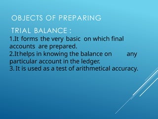 OBJECTS OF PREPARING
TRIAL BALANCE :
1.It forms the very basic on which final
accounts are prepared.
2.Ithelps in knowing the balance on any
particular account in the ledger.
3. It is used as a test of arithmetical accuracy.
 