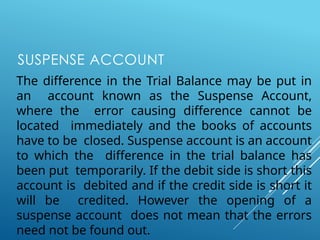 SUSPENSE ACCOUNT
The difference in the Trial Balance may be put in
an account known as the Suspense Account,
where the error causing difference cannot be
located immediately and the books of accounts
have to be closed. Suspense account is an account
to which the difference in the trial balance has
been put temporarily. If the debit side is short this
account is debited and if the credit side is short it
will be credited. However the opening of a
suspense account does not mean that the errors
need not be found out.
 