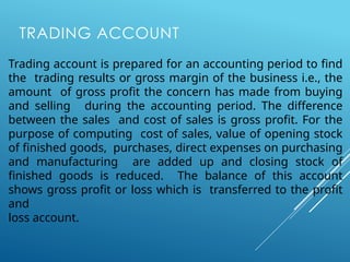 TRADING ACCOUNT
Trading account is prepared for an accounting period to find
the trading results or gross margin of the business i.e., the
amount of gross profit the concern has made from buying
and selling during the accounting period. The difference
between the sales and cost of sales is gross profit. For the
purpose of computing cost of sales, value of opening stock
of finished goods, purchases, direct expenses on purchasing
and manufacturing are added up and closing stock of
finished goods is reduced. The balance of this account
shows gross profit or loss which is transferred to the profit
and
loss account.
 