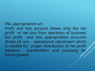 P&L appropriation a/c:
Profit and loss account shows only the net
profit or net loss from operation of business
but profit and loss appropriation accounts
shows all non- operational adjustment which
is needed for proper distribution of net profit
between shareholders and company for
future growth.
 