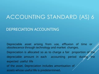 ACCOUNTING STANDARD (AS) 6
DEPRECIATION ACCOUNTING
Depreciable asset arising from use, effluxion of time or
obsolescence through technology and market changes.
Depreciation is allocated so as to charge a fair proportion of the
depreciable amount in each accounting period during the
expected useful life
of the asset. Depreciation includes amortisation of
assets whose useful life is predetermined.
 