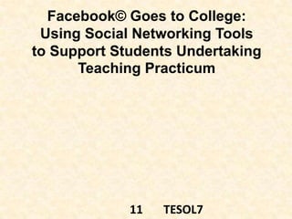 Facebook© Goes to College:
Using Social Networking Tools
to Support Students Undertaking
Teaching Practicum
11 TESOL7
 