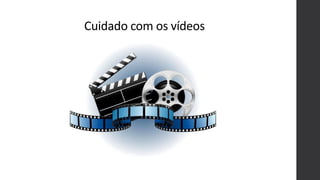 Cuidado com os vídeos
 