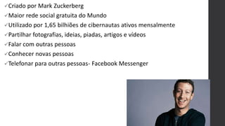 Criado por Mark Zuckerberg
Maior rede social gratuita do Mundo
Utilizado por 1,65 bilhiões de cibernautas ativos mensalmente
Partilhar fotografias, ideias, piadas, artigos e vídeos
Falar com outras pessoas
Conhecer novas pessoas
Telefonar para outras pessoas- Facebook Messenger
 