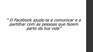 “ O Facebook ajuda-te a comunicar e a
partilhar com as pessoas que fazem
parte da tua vida”
 