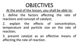 OBJECTIVES
At the end of the lesson, you shall be able to:
1. define the factors affecting the rate of
reactions and concept of catalyst;
2. explain the effects of concentration,
temperature and particle size on the rate of
reaction;
3. present catalyst as an effective means of
affecting the rate of reaction.
 