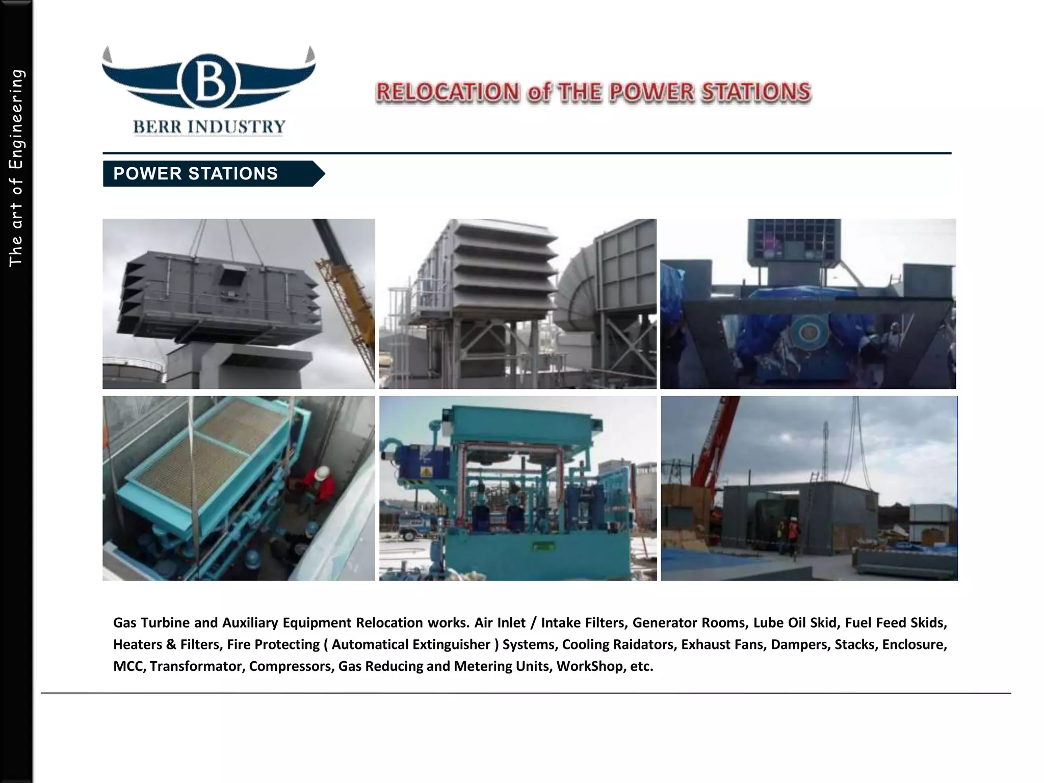 TheartofEngineering
Gas Turbine and Auxiliary Equipment Relocation works. Air Inlet / Intake Filters, Generator Rooms, Lube Oil Skid, Fuel Feed Skids,
Heaters & Filters, Fire Protecting ( Automatical Extinguisher ) Systems, Cooling Raidators, Exhaust Fans, Dampers, Stacks, Enclosure,
MCC, Transformator, Compressors, Gas Reducing and Metering Units, WorkShop, etc.
 