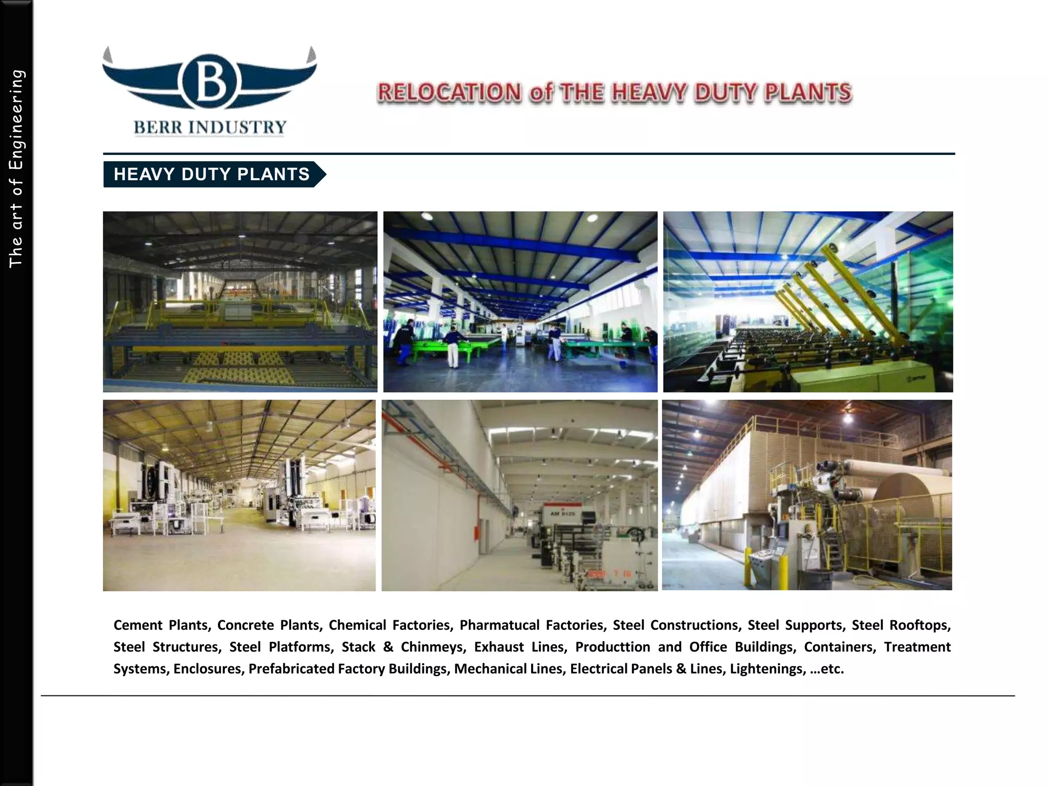 TheartofEngineering
Cement Plants, Concrete Plants, Chemical Factories, Pharmatucal Factories, Steel Constructions, Steel Supports, Steel Rooftops,
Steel Structures, Steel Platforms, Stack & Chinmeys, Exhaust Lines, Producttion and Office Buildings, Containers, Treatment
Systems, Enclosures, Prefabricated Factory Buildings, Mechanical Lines, Electrical Panels & Lines, Lightenings, …etc.
 