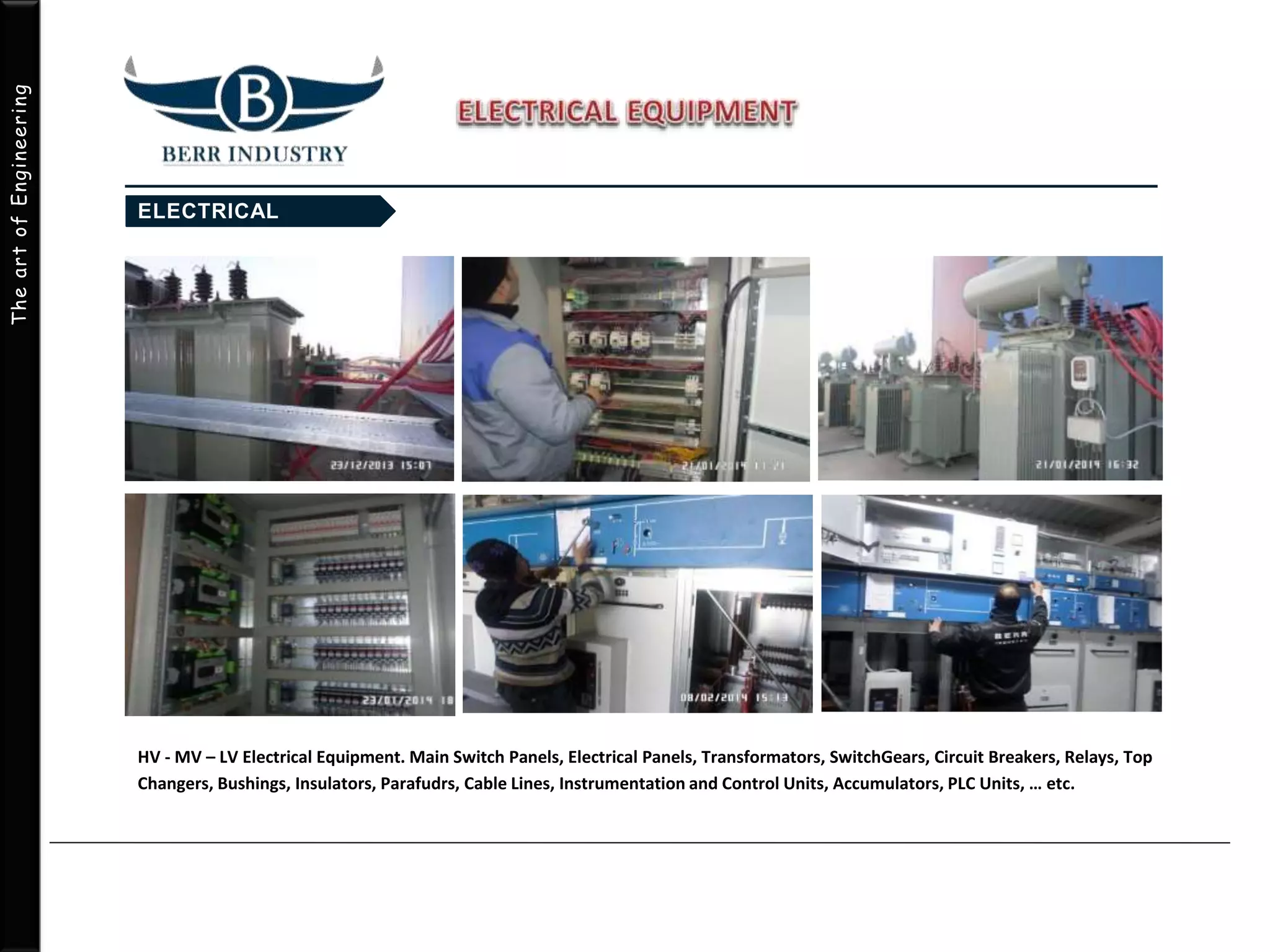 TheartofEngineering
HV - MV – LV Electrical Equipment. Main Switch Panels, Electrical Panels, Transformators, SwitchGears, Circuit Breakers, Relays, Top
Changers, Bushings, Insulators, Parafudrs, Cable Lines, Instrumentation and Control Units, Accumulators, PLC Units, … etc.
 