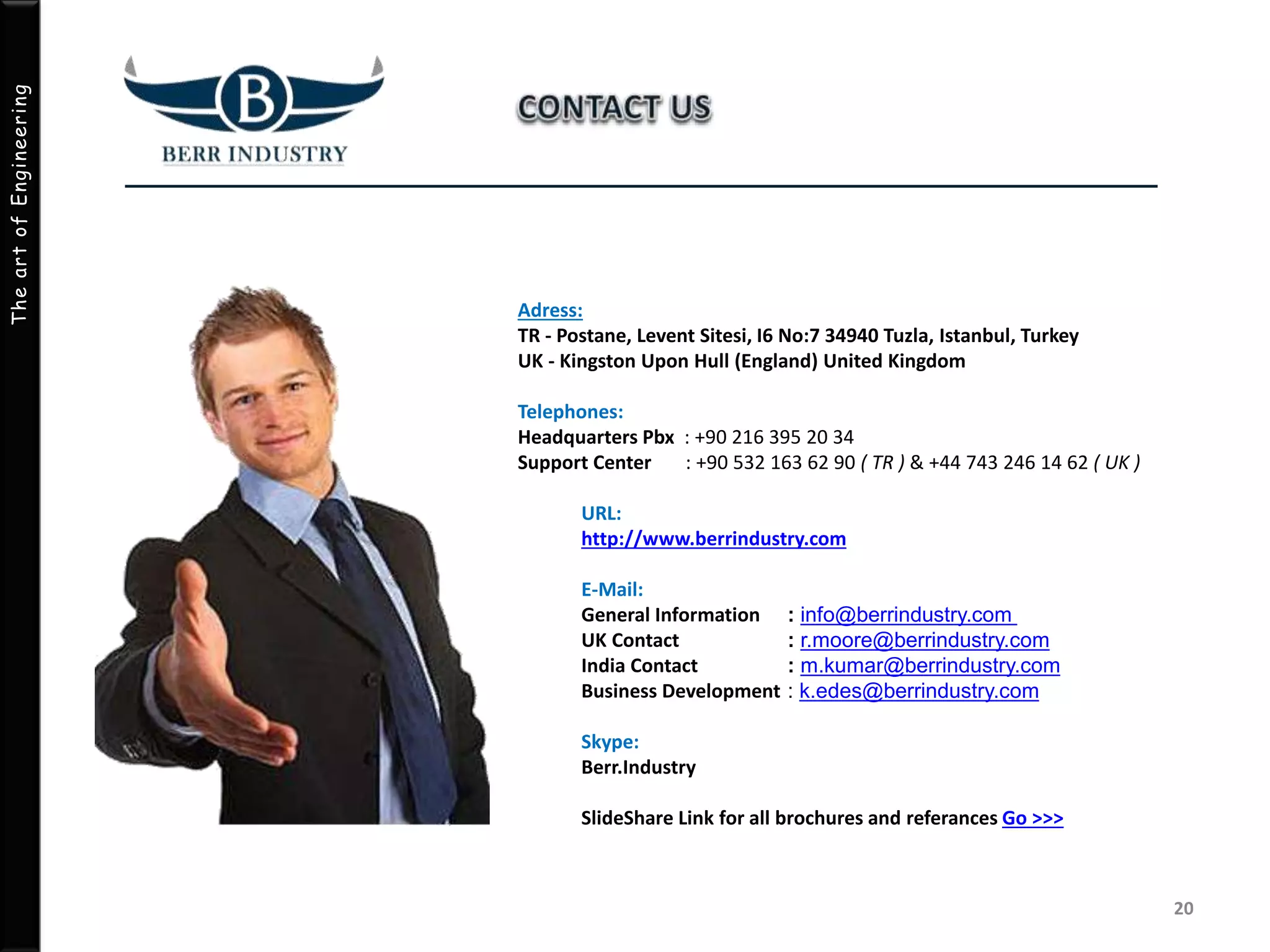 TheartofEngineering
Adress:
TR - Postane, Levent Sitesi, I6 No:7 34940 Tuzla, Istanbul, Turkey
UK - Kingston Upon Hull (England) United Kingdom
Telephones:
Headquarters Pbx : +90 216 395 20 34
Support Center : +90 532 163 62 90 ( TR ) & +44 743 246 14 62 ( UK )
URL:
http://www.berrindustry.com
E-Mail:
General Information
UK Contact
India Contact
Business Development
Skype:
Berr.Industry
SlideShare Link for all brochures and referances Go >>>
20
: info@berrindustry.com
: r.moore@berrindustry.com
: m.kumar@berrindustry.com
: k.edes@berrindustry.com
 