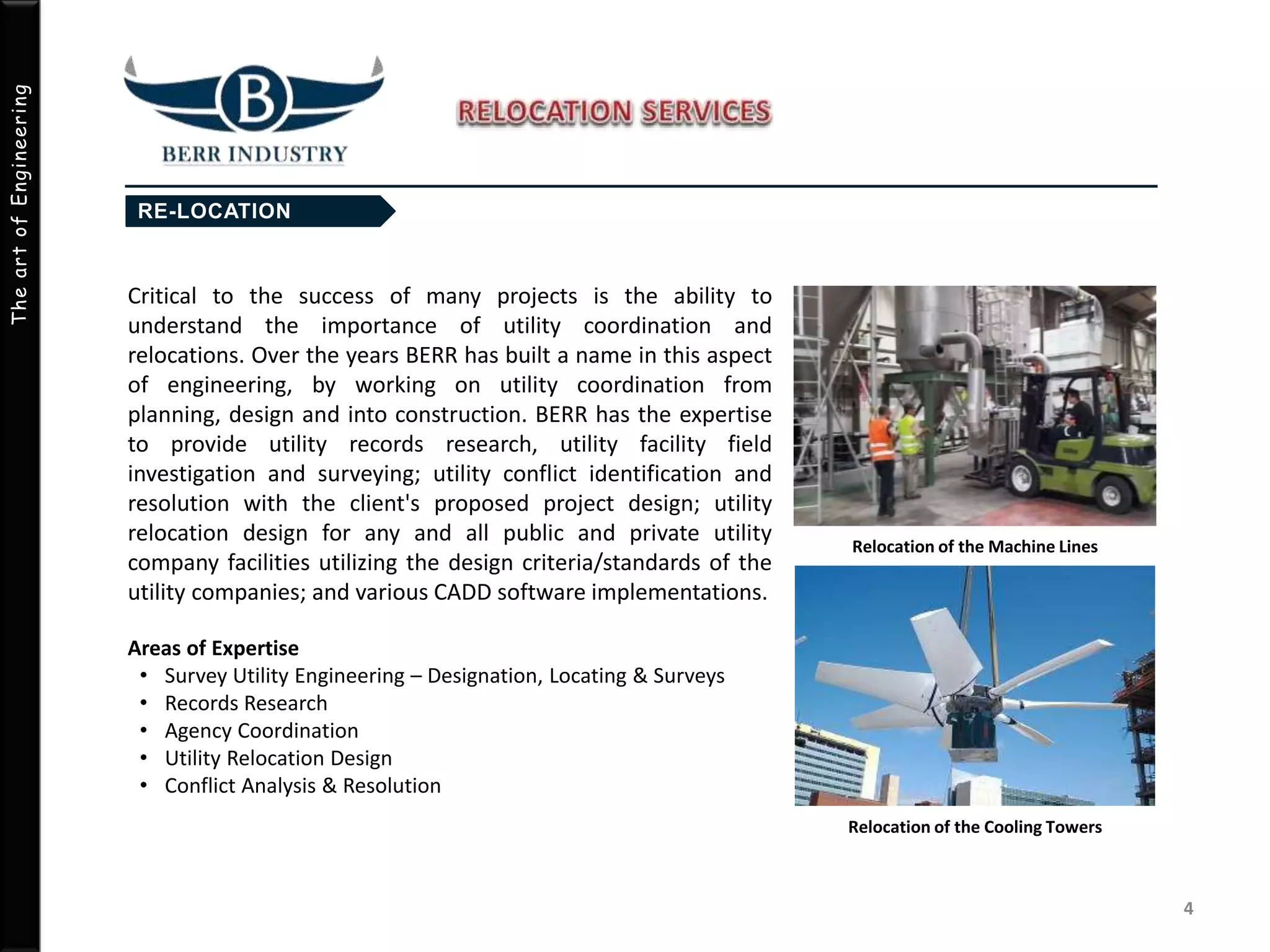 TheartofEngineering
Critical to the success of many projects is the ability to
understand the importance of utility coordination and
relocations. Over the years BERR has built a name in this aspect
of engineering, by working on utility coordination from
planning, design and into construction. BERR has the expertise
to provide utility records research, utility facility field
investigation and surveying; utility conflict identification and
resolution with the client's proposed project design; utility
relocation design for any and all public and private utility
company facilities utilizing the design criteria/standards of the
utility companies; and various CADD software implementations.
Areas of Expertise
• Survey Utility Engineering – Designation, Locating & Surveys
• Records Research
• Agency Coordination
• Utility Relocation Design
• Conflict Analysis & Resolution
4
Relocation of the Machine Lines
Relocation of the Cooling Towers
 