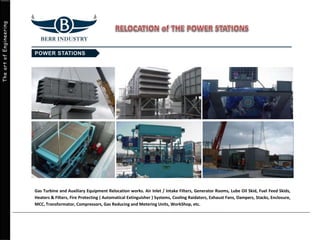 TheartofEngineering
Gas Turbine and Auxiliary Equipment Relocation works. Air Inlet / Intake Filters, Generator Rooms, Lube Oil Skid, Fuel Feed Skids,
Heaters & Filters, Fire Protecting ( Automatical Extinguisher ) Systems, Cooling Raidators, Exhaust Fans, Dampers, Stacks, Enclosure,
MCC, Transformator, Compressors, Gas Reducing and Metering Units, WorkShop, etc.
 
