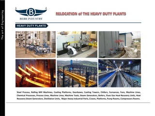 TheartofEngineering
Steel Process, Rolling Mill Machines, Cooling Platforms, Gearboxes, Cooling Towers, Chillers, Furnances, Fans, Machine Lines,
Chemical Processes, Process Lines, Machine Lines, Machine Tools, Steam Generators, Boilers, Flues Gas Heat Recovery Units, Heat
Recovery Steam Generators, Distillation Units, Major Heavy Industrial Parts, Cranes, Platforms, Pump Rooms, Compressors Rooms.
 