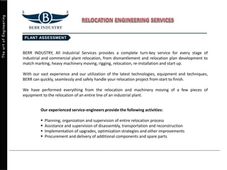 TheartofEngineering
BERR INDUSTRY, All Industrial Services provides a complete turn-key service for every stage of
industrial and commercial plant relocation, from dismantlement and relocation plan development to
match marking, heavy machinery moving, rigging, relocation, re-installation and start up.
With our vast experience and our utilization of the latest technologies, equipment and techniques,
BERR can quickly, seamlessly and safely handle your relocation project from start to finish.
We have performed everything from the relocation and machinery moving of a few pieces of
equipment to the relocation of an entire line of an industrial plant.
Our experienced service-engineers provide the following activities:
 Planning, organization and supervision of entire relocation process
 Assistance and supervision of disassembly, transportation and reconstruction
 Implementation of upgrades, optimization strategies and other improvements
 Procurement and delivery of additional components and spare parts
 