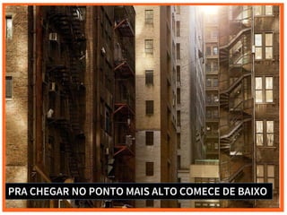 PRA CHEGAR NO PONTO MAIS ALTO COMECE DE BAIXO
 