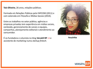 ​Taís Oliveira, 26 anos, relações-públicas.
Formada em Relações Públicas pela FAPCOM (2011) e
com extensão em Filosofia e Mídias Sociais (2014).
Entre os trabalhos no setor público, agências e
empresas privadas tem experiência em mídias sociais,
conteúdo, gerenciamento de canais e equipes,
campanhas, planejamento editorial e atendimento ao
consumidor.
É co-fundadora e colunista no blog Versátil RP <3 e
assistente de marketing numa startup fintech. ​
#euzinha
 