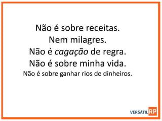 Não é sobre receitas.
Nem milagres.
Não é cagação de regra.
Não é sobre minha vida.
Não é sobre ganhar rios de dinheiros.
 