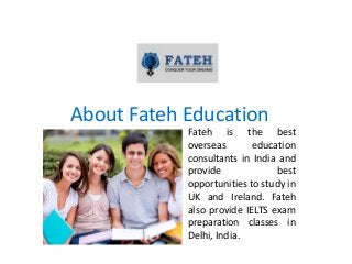 About Fateh Education
Fateh is the best
overseas education
consultants in India and
provide best
opportunities to study in
UK and Ireland. Fateh
also provide IELTS exam
preparation classes in
Delhi, India.
 