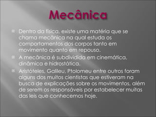 Dentro da física, existe uma matéria que se chama mecânica na qual estuda os comportamentos dos corpos tanto em movimento quanto em repouso. A mecânica é subdividida em cinemática, dinâmica e hidrostática.  Aristóteles, Galileu, Ptolomeu entre outros foram alguns dos muitos cientistas que estiveram na busca de explicações sobre os movimentos, além de serem os responsáveis por estabelecer muitas das leis que conhecemos hoje. 