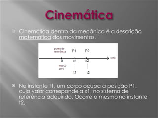 Cinemática dentro da mecânica é a descrição  matemática  dos movimentos. No instante t1, um corpo ocupa a posição P1, cujo valor corresponde a x1, no sistema de referência adquirido. Ocorre o mesmo no instante t2. 