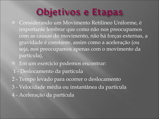 Considerando um Movimento Retilíneo Uniforme, é importante lembrar que como não nos preocupamos com as causas do movimento, não há forças externas, a gravidade é constante, assim como a aceleração (ou seja, nos preocupamos apenas com o movimento da partícula).  Em um exercício podemos encontrar: 1 - Deslocamento da partícula  2 - Tempo levado para ocorrer o deslocamento  3 - Velocidade média ou instantânea da partícula  4 - Aceleração da partícula 