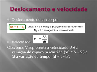 Deslocamento de um corpo: Velocidade:  Obs: onde V representa a velocidade,  Δ S a variação do espaço percorrido ( Δ S = S – S o ) e  Δ t a variação do tempo ( Δ t = t – t o ).  