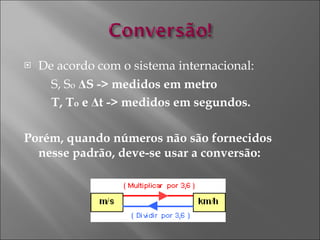 De acordo com o sistema internacional:  S, S o   Δ S -> medidos em metro T, T o  e  Δ t -> medidos em segundos.  Porém, quando números não são fornecidos nesse padrão, deve-se usar a conversão:  