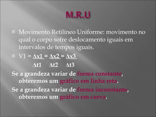 Movimento Retilíneo Uniforme: movimento no qual o corpo sofre deslocamento iguais em intervalos de tempos iguais. V1 =  Δ x1  =  Δ x2  =  Δ x3  Δ t1  Δ t2  Δ t3 Se a grandeza variar de  forma constante , obteremos um  gráfico em linha reta . Se a grandeza variar de  forma inconstante , obteremos um  gráfico em curva . 