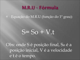 Equação do M.R.U (função do 1º grau): S= So + V.t  Obs: onde S é posição final, S o  é a posição inicial, V é a velocidade e t é o tempo.   